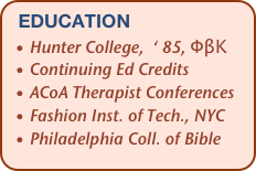 education
  • Hunter College,  ‘ 85, ΦβΚ
  • Continuing Ed Credits
  • ACoA Therapist Conferences
  • Fashion Inst. of Tech., NYC
  • Philadelphia Coll. of Bible                       
