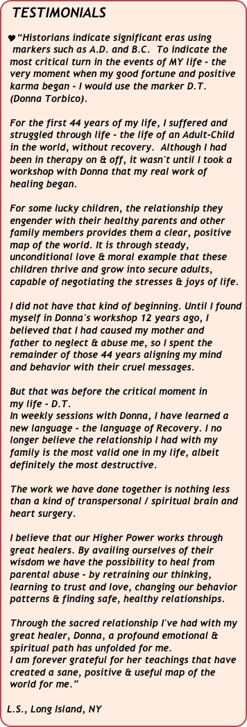 TESTIMONIALS

 “Historians indicate significant eras using  
   markers such as A.D. and B.C.  To indicate the  
  most critical turn in the events of MY life - the 
  very moment when my good fortune and positive   
  karma began - I would use the marker D.T. 
  (Donna Torbico).

  For the first 44 years of my life, I suffered and   
  struggled through life - the life of an Adult-Child 
  in the world, without recovery.  Although I had 
  been in therapy on & off, it wasn't until I took a  
  workshop with Donna that my real work of
  healing began.
 
  For some lucky children, the relationship they 
  engender with their healthy parents and other  
  family members provides them a clear, positive 
  map of the world. It is through steady,   
  unconditional love & moral example that these 
  children thrive and grow into secure adults,   
  capable of negotiating the stresses & joys of life.  

  I did not have that kind of beginning. Until I found 
  myself in Donna's workshop 12 years ago, I 
  believed that I had caused my mother and 
  father to neglect & abuse me, so I spent the 
  remainder of those 44 years aligning my mind 
  and behavior with their cruel messages. 

  But that was before the critical moment in 
  my life - D.T.  
  In weekly sessions with Donna, I have learned a 
  new language - the language of Recovery. I no 
  longer believe the relationship I had with my 
  family is the most valid one in my life, albeit 
  definitely the most destructive. 
 
  The work we have done together is nothing less  
  than a kind of transpersonal / spiritual brain and   
  heart surgery. 

  I believe that our Higher Power works through   
  great healers. By availing ourselves of their 
  wisdom we have the possibility to heal from 
  parental abuse - by retraining our thinking,
  learning to trust and love, changing our behavior   
  patterns & finding safe, healthy relationships.

  Through the sacred relationship I've had with my   
  great healer, Donna, a profound emotional & 
  spiritual path has unfolded for me.
  I am forever grateful for her teachings that have 
  created a sane, positive & useful map of the   
  world for me.” 

 L.S., Long Island, NY  