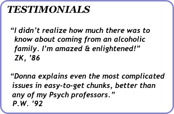 TESTIMONIALS

   “I didn’t realize how much there was to   
     know about coming from an alcoholic      
     family. I’m amazed & enlightened!”   
     ZK, ’86

   “Donna explains even the most complicated 
    issues in easy-to-get chunks, better than    
    any of my Psych professors.”   
    P.W. ’92