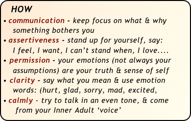 HOW                                                
communication - keep focus on what & why   
    something bothers you
assertiveness - stand up for yourself, say: 
    I feel, I want, I can’t stand when, I love....
• permission - your emotions (not always your 
    assumptions) are your truth & sense of self
clarity - say what you mean & use emotion  
    words: (hurt, glad, sorry, mad, excited, 
calmly - try to talk in an even tone, & come  
     from your Inner Adult ‘voice’ 

                                                                      