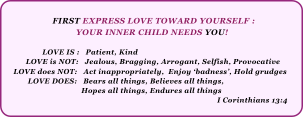                  
                     FIRST EXPRESS LOVE TOWARD YOURSELF : 
                               YOUR INNER CHILD NEEDS YOU!
   
                   LOVE IS :   Patient, Kind
           LOVE is NOT:   Jealous, Bragging, Arrogant, Selfish, Provocative
     LOVE does NOT:   Act inappropriately,  Enjoy ‘badness’, Hold grudges
            LOVE DOES:   Bears all things, Believes all things, 
                                      Hopes all things, Endures all things
                                                                                                        I Corinthians 13:4