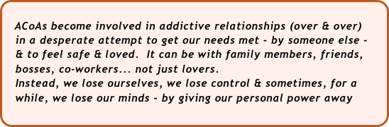 
   ACoAs become involved in addictive relationships (over & over)
   in a desperate attempt to get our needs met - by someone else - 
   & to feel safe & loved.  It can be with family members, friends, 
   bosses, co-workers... not just lovers.
   Instead, we lose ourselves, we lose control & sometimes, for a 
   while, we lose our minds - by giving our personal power away