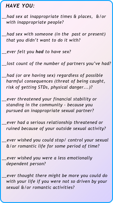  HAVE YOU:

__had sex at inappropriate times & places,  &/or  
   with inappropriate people?

__had sex with someone (in the  past or present)  
   that you didn’t want to do it with? 

__ever felt you had to have sex?

__lost count of the number of partners you’ve had?

__had (or are having sex) regardless of possible   
   harmful consequences (threat of being caught, 
   risk of getting STDs, physical danger...)?

__ever threatened your financial stability or 
   standing in the community - because you  
   pursued an inappropriate sexual partner?

__ever had a serious relationship threatened or 
   ruined because of your outside sexual activity?

__ever wished you could stop/ control your sexual 
   &/or romantic life for some period of time?
 __ever wished you were a less emotionally 
   dependent person?

__ever thought there might be more you could do 
   with your life if you were not so driven by your 
   sexual &/or romantic activities?
