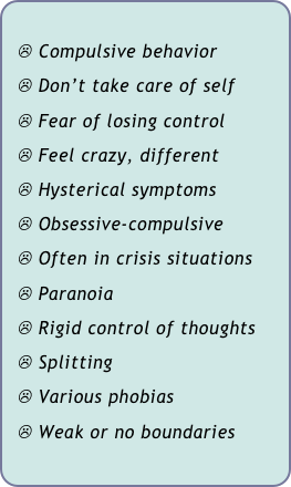 
  ☹ Compulsive behavior
  ☹ Don’t take care of self
  ☹ Fear of losing control
  ☹ Feel crazy, different
  ☹ Hysterical symptoms
  ☹ Obsessive-compulsive
  ☹ Often in crisis situations
  ☹ Paranoia
  ☹ Rigid control of thoughts
  ☹ Splitting
  ☹ Various phobias
  ☹ Weak or no boundaries
 