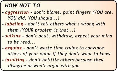 HOW NOT TO
aggression - don’t blame, point fingers (YOU are,  
    YOU did, YOU should...)
labeling - don’t tell others what’s wrong with 
    them (YOUR problem is that...)
sulking - don’t pout, withdraw, expect your mind 
    to be read...
arguing - don’t waste time trying to convince 
    others of your point if they don’t want to know
insulting - don’t belittle others because they 
    disagree or won’t argue with you
