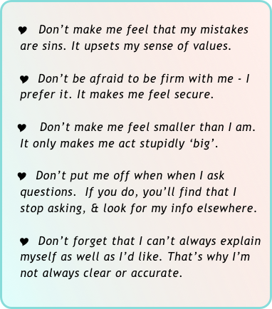 
  Y  Don’t make me feel that my mistakes 
    are sins. It upsets my sense of values.

   Y  Don’t be afraid to be firm with me - I 
    prefer it. It makes me feel secure.

   Y Don’t make me feel smaller than I am. 
    It only makes me act stupidly ‘big’.

   Y  Don’t put me off when when I ask 
    questions.  If you do, you’ll find that I 
    stop asking, & look for my info elsewhere.

   Y  Don’t forget that I can’t always explain   
    myself as well as I’d like. That’s why I’m   
    not always clear or accurate.
