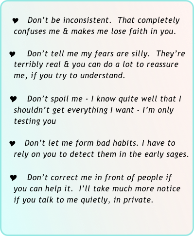 
  Y Don’t be inconsistent.  That completely   
    confuses me & makes me lose faith in you.

  Y  Don’t tell me my fears are silly.  They’re 
    terribly real & you can do a lot to reassure  
    me, if you try to understand.

  Y Don’t spoil me - I know quite well that I 
    shouldn’t get everything I want - I’m only  
    testing you

  Y Don’t let me form bad habits. I have to 
    rely on you to detect them in the early sages.

  Y Don’t correct me in front of people if 
    you can help it.  I’ll take much more notice 
    if you talk to me quietly, in private.


