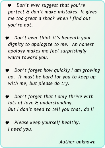   Y Don’t ever suggest that you’re                             
    perfect & don’t make mistakes. It gives        
    me too great a shock when I find out           
    you’re not.

  Y Don’t ever think it’s beneath your 
    dignity to apologize to me.  An honest 
    apology makes me feel surprisingly 
    warm toward you.

  Y Don’t forget how quickly I am growing 
    up.  It must be hard for you to keep up 
    with me, but please do try.

  Y Don’t forget that I only thrive with
    lots of love & understanding. 
    But I don’t need to tell you that, do I?

  Y Please keep yourself healthy.  
    I need you.

                                     Author unknown