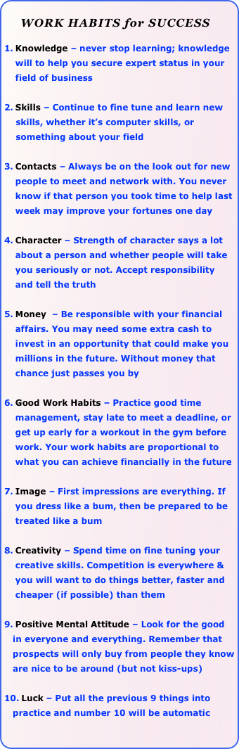 
     WORK HABITS for SUCCESS

Knowledge – never stop learning; knowledge will to help you secure expert status in your field of business

Skills – Continue to fine tune and learn new 
    skills, whether it’s computer skills, or 
    something about your field 

Contacts – Always be on the look out for new people to meet and network with. You never know if that person you took time to help last week may improve your fortunes one day

Character – Strength of character says a lot about a person and whether people will take you seriously or not. Accept responsibility and tell the truth

Money  – Be responsible with your financial affairs. You may need some extra cash to invest in an opportunity that could make you millions in the future. Without money that chance just passes you by

Good Work Habits – Practice good time management, stay late to meet a deadline, or get up early for a workout in the gym before work. Your work habits are proportional to what you can achieve financially in the future

Image – First impressions are everything. If you dress like a bum, then be prepared to be treated like a bum

Creativity – Spend time on fine tuning your creative skills. Competition is everywhere & you will want to do things better, faster and cheaper (if possible) than them

Positive Mental Attitude – Look for the good 
   in everyone and everything. Remember that    
   prospects will only buy from people they know 
   are nice to be around (but not kiss-ups)

Luck – Put all the previous 9 things into 
   practice and number 10 will be automatic